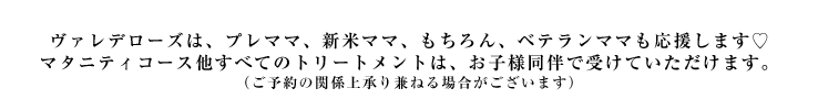 ヴァレデローズは、プレママ、新米ママ、もちろんベテランママも応援します。マタニティトリートメント他すべてのボディトリートメントは、お子様同伴で受けていただけます。